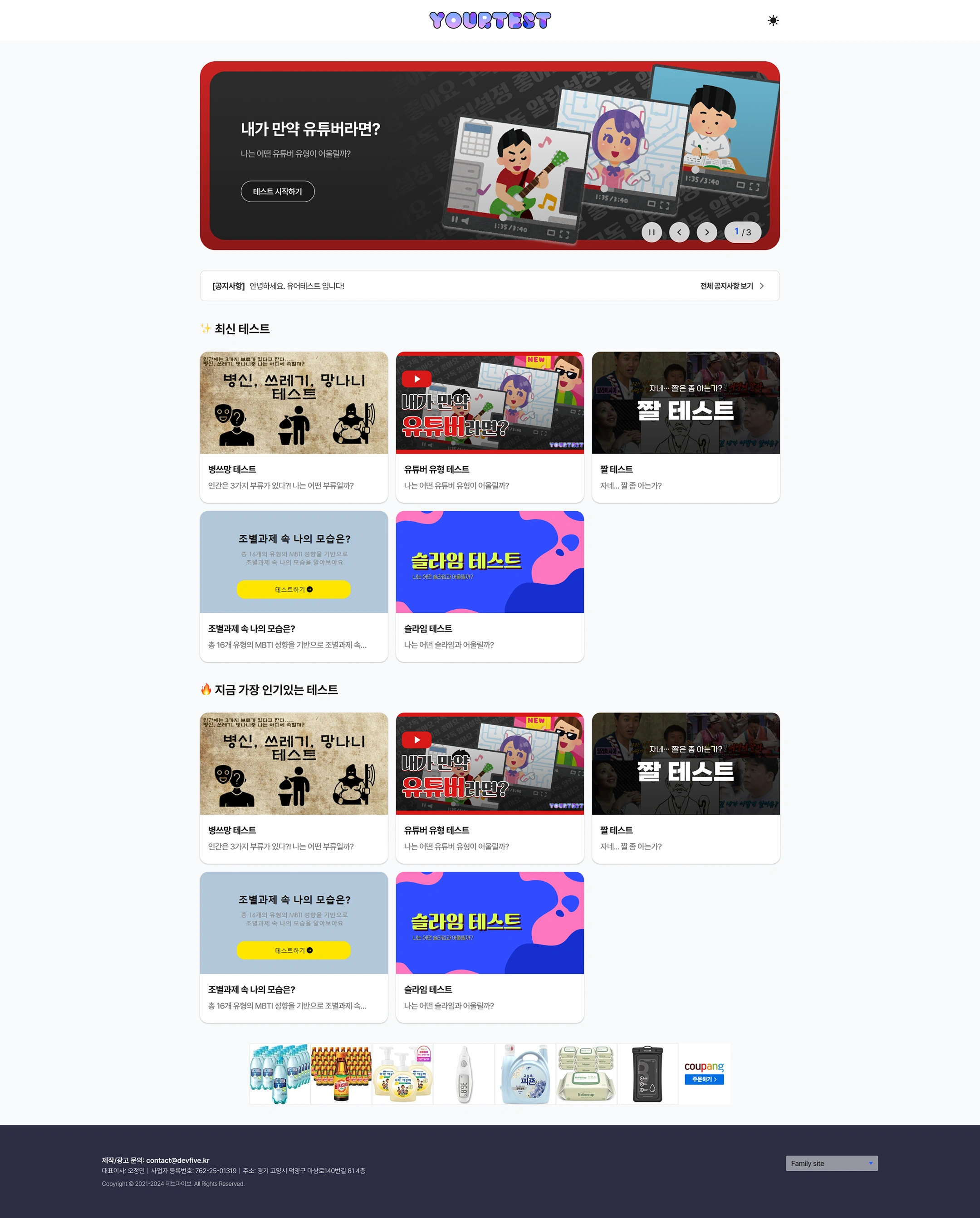 YOUR TEST Website (Your Test) — Main Page
Logo: Your TEST / Dark Mode toggle
Main Banner (Slide 1/3)
- What if I were a YouTuber?
- Which YouTuber type would suit me?
- Button: Start the test
- Control: ⏸ < > · 1/3
Notice
- Announcement Hello, this is your test!
- View all announcements >
the latest test
Test Description
Bottleneck test There are three categories of humans?! What kind of class am I?
YouTuber type test Which YouTuber type would suit me?
GIF test, you're... Do you know the gifs?
My self in group projects? Based on 16 types of MBTI, let's find out who I am in group projects
Slime test What slime would I go with?
The most popular test right now
Test Description
Bottleneck test There are three categories of humans?! What kind of class am I?
YouTuber type test Which YouTuber type would suit me?
GIF test, you're... Do you know the gifs?
How do I look in the group project? Based on a total of 16 types of MBTI tendencies, in the group project...
Slime test What slime would I go with?
a bottom-line advertisement
- Coupang Product Banner (Water, Bacchus, Hand Wash, Thermometer, Detergent, Wet Wipes, Waterproof Pack, etc.) — Order Coupang >
Footer
- Production/Advertising Inquiries: contact@devfive.kr
- CEO: Oh Jung-min | Business registration number: 762-25-01319 | Address: 4th floor, 814 Masang-ro 140beon-gil, Deokyang-gu, Goyang-si, Gyeonggi-do
- Copyright © 2021-2024 Dev Five. All Rights Reserved.
- Family site (dropdown)