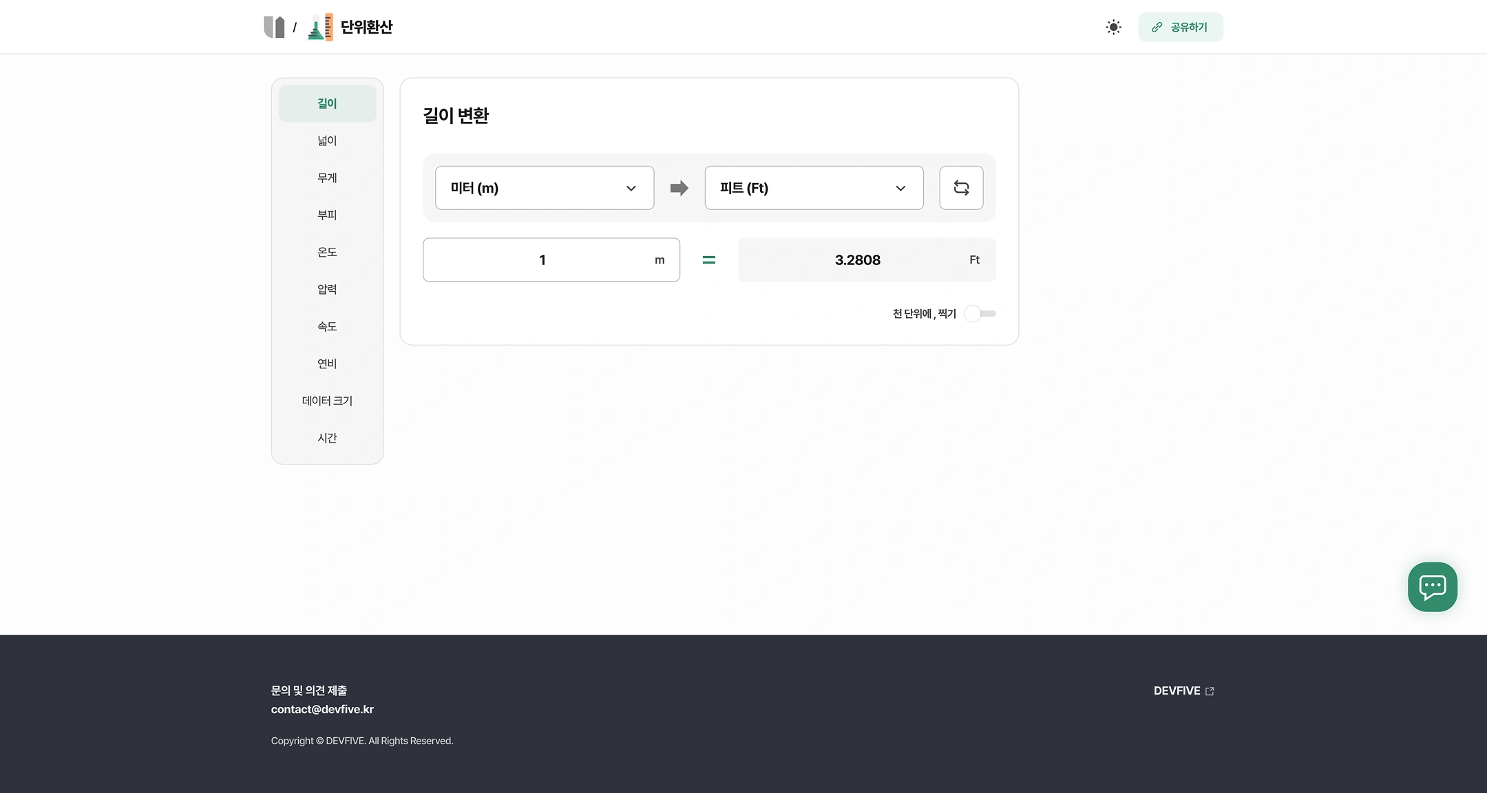 Unit conversion (detail UTILSUPPORT tool)
Top: (Home) / Unit conversion — Toggle and share in dark mode
Sidebar (unit type)
- Length (selected)
- Width
- Weight
- volume
- Temperature
- Pressure
- Speed
- Fuel economy
- Data Size
- Time
Length conversion
CONVERSION: Meter (m) → pit (Ft) replacement button
Calculated: 1 m = 3.2808 Ft
Option: in a thousand, stamp (toggle off)
Footer
- Contact and comment submission: contact@devfive.kr
- DEVFIVE
- Copyright © DEVFIVE. All Rights Reserved.