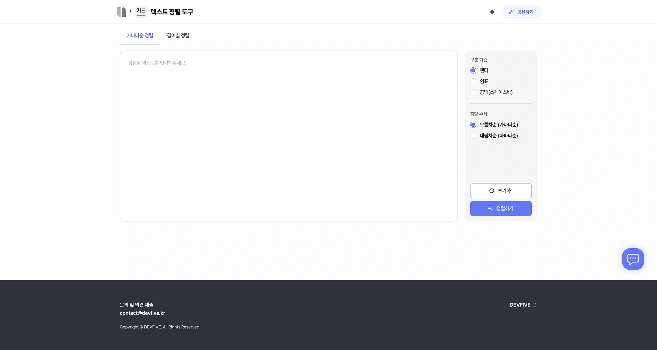 Text Sorting Tool (UTILSUPPORT Tool Details)
Top: (Home) / Text Sorting Tool — Toggle in Dark Mode and Share
Tab: sorting by alphabetical order / sorting by length
Input area
- Please enter the text to sort.
Options Panel
Classification criteria:
- ● Enter
- ○ Comma
- ○ Space bar
Sort order:
- ● In ascending order (in alphabetical order)
- ○ In descending order (lower order)
Button: Initialize and sort
Footer
- Contact and comment submission: contact@devfive.kr
- DEVFIVE
- Copyright © DEVFIVE. All Rights Reserved.
