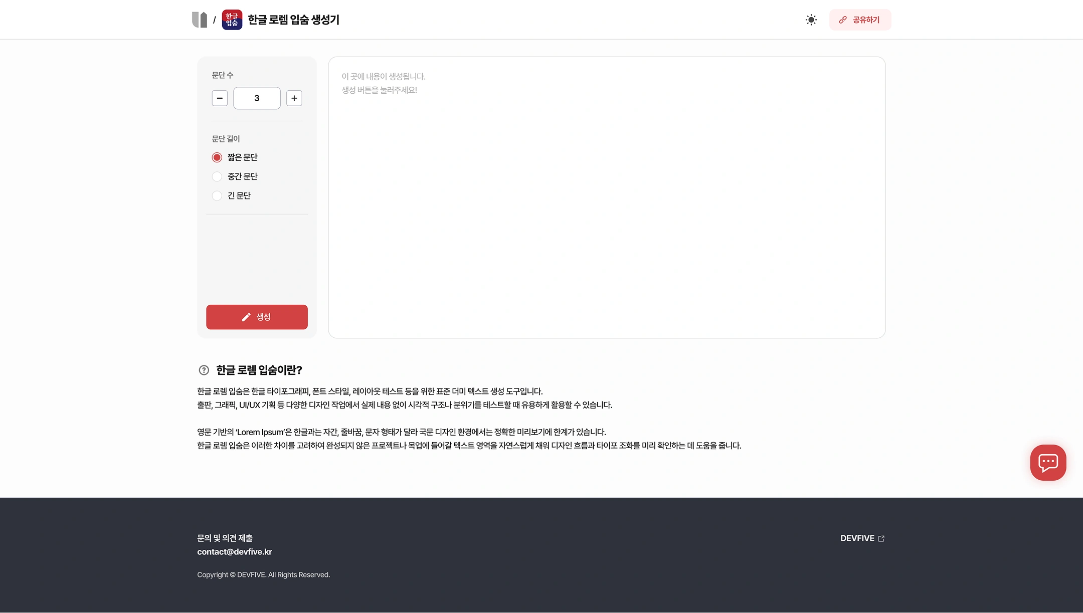 Hangeul Lorem Ipsum Generator (UTIL SUPORT Tool Details)
Top: (Home) / Korean Lorem Ipsum Generator — Toggle and share in dark mode
Options Panel
Number of paragraphs: -3 +
Paragraph Length:
- ● Short paragraphs
- ○ Intermediate paragraphs
- ○ Long paragraphs
buttons:creating
Result Area
- This is where the content is created.
- Press the Create button!
What is "Lorem Ipsum" in Korean?
- Hangul Lorem Ipsum is a standard dummy text generation tool for Hangul typography, font style, layout testing, and more.
- It can be useful for testing visual structures or atmospheres without real content in a variety of design tasks such as publishing, graphics, and UI/UX planning.
- The English-based 'Lorem Ipsum' has different letters, lines, and letters from Hangeul, so there is a limit to accurate previews in the Korean design environment.
- Considering these differences, Hangeul Lorem Ipsum naturally fills the text area for uncompleted projects or neck-ups to help check the design flow and typo harmonization in advance.
Footer
- Contact and comment submission: contact@devfive.kr
- DEVFIVE
- Copyright © DEVFIVE. All Rights Reserved.