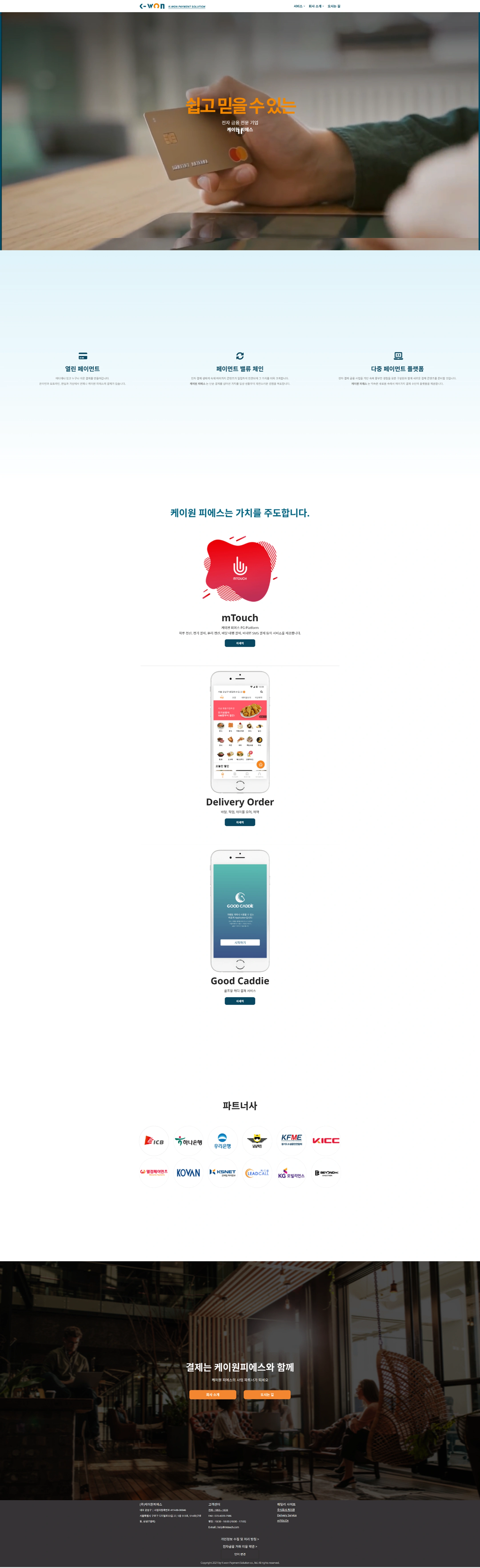 K-WON
K-WON PAYMENT SOLUTION
서비스
회사 소개
오시는 길
쉽고 믿을 수 있는
전자 금융 전문 기업
케이원 피에스
열린 페이먼트
페이먼트 오픈 API를 통해 편리하게 연동됩니다.
페이먼트 밸류 체인
다양한 결제 서비스를 하나의 플랫폼으로 연결하여 밸류체인을 구축합니다.
다중 페이먼트 플랫폼
여러 결제 수단을 지원하는 다중 페이먼트 플랫폼을 제공합니다.
케이원 피에스는 가치를 주도합니다.
mTouch
케이원페이스 PG Platform
카드 결제, 현금 결제, 휴대폰 결제, 배달 대행 결제, 비대면 SMS 결제 등의 서비스를 제공합니다.
자세히
Delivery Order
배달, 픽업, 테이블 오더, 예약
자세히
Good Caddie
골프장 캐디 결제 서비스
자세히
파트너사
ICB
하나은행
우리은행
경찰청
KFME
KICC
열린페이먼츠
KOVAN
KSNET
LEADCALL
KG모빌리언스
BEYOND
결제는 케이원피에스와 함께
케이원 피에스가 사업 파트너가 되겠습니다
회사 소개
오시는 길
(주)케이원피에스
개인정보 수집 및 처리 방침
전자금융 거래 이용 약관
Copyright © K-won Payment Solution Co., Ltd. All rights reserved.