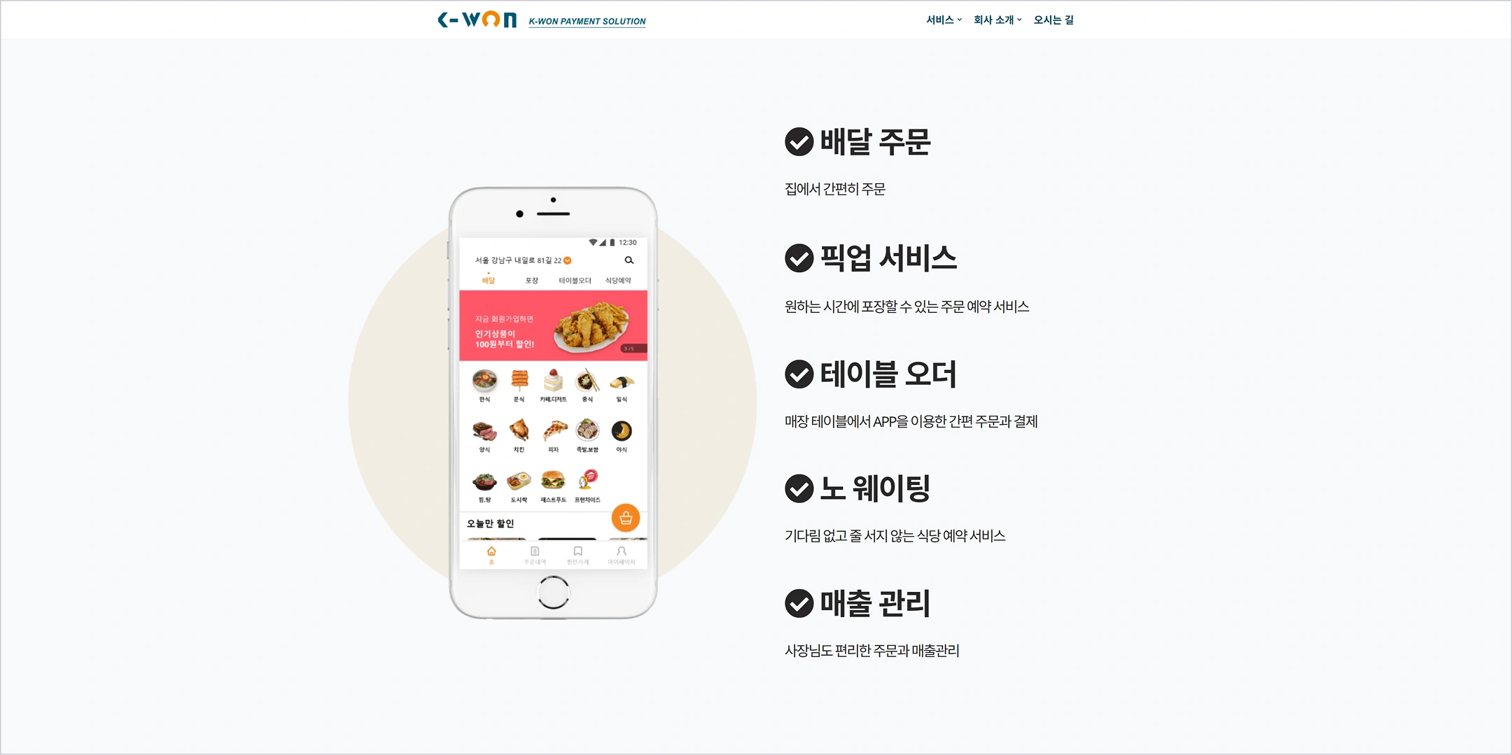 K-WON
K-WON PAYMENT SOLUTION
서비스
회사 소개
오시는 길
서울 강남구 테헤란로81길 22
배달
포장
테이블오더
식당예약
지금 회원가입하면 인기상품이 100원부터 할인!
한식
분식
커피·디저트
중식
일식
양식
치킨
피자
족발·보쌈
야식
찜·탕
도시락
패스트푸드
프랜차이즈
오늘만 할인
배달 주문
집에서 간편히 주문
픽업 서비스
원하는 시간에 포장할 수 있는 주문 예약 서비스
테이블 오더
매장 테이블에서 APP을 이용한 간편 주문과 결제
노 웨이팅
기다림 없고 줄 서지 않는 식당 예약 서비스
매출 관리
사장님도 편리한 주문과 매출관리