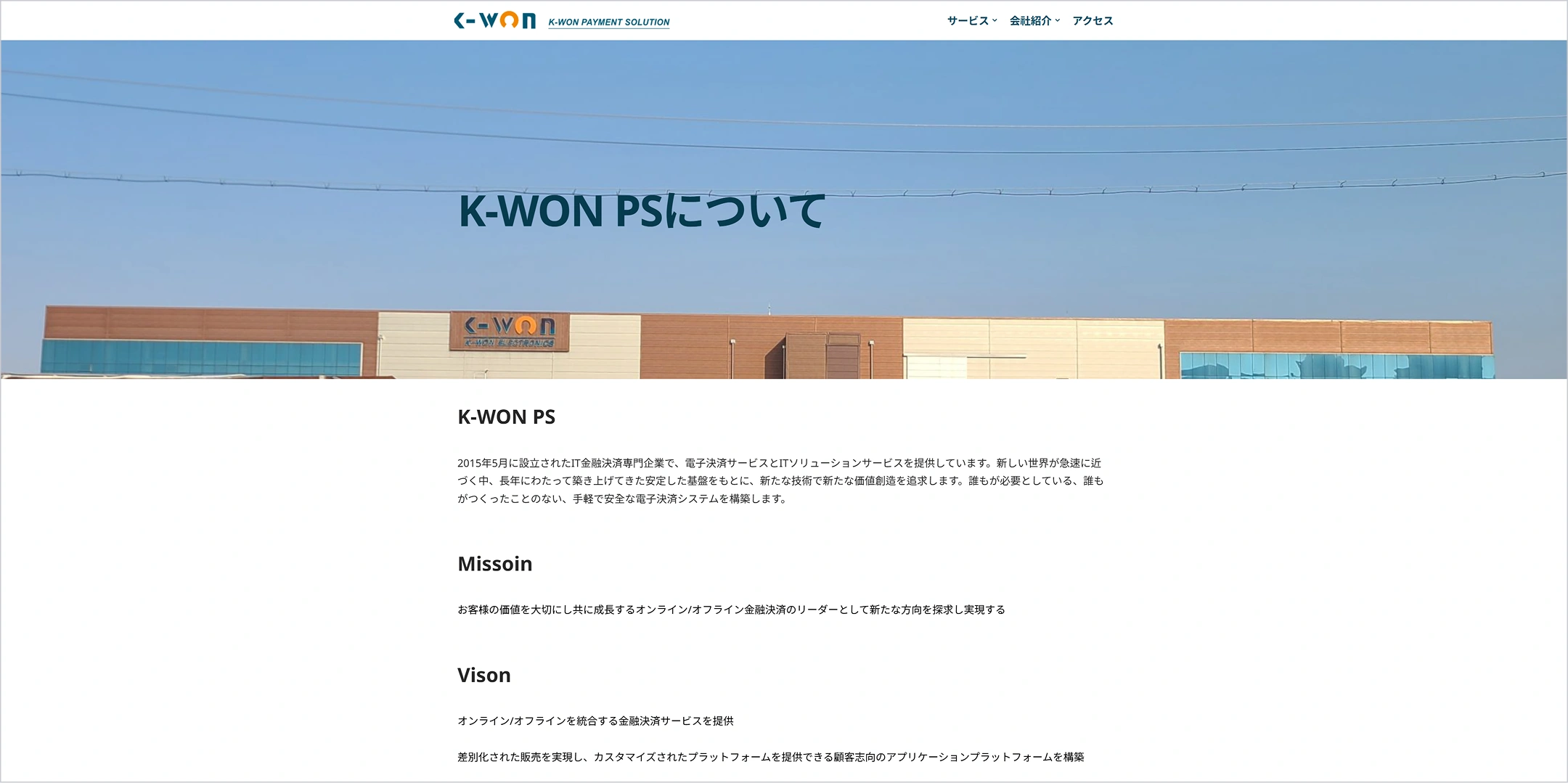 K-WON
K-WON PAYMENT SOLUTION
サービス(서비스)
会社紹介(회사 소개)
アクセス(오시는 길)
K-WON PSについて(K-WON PS 소개)
2015년 5월 설립 IT 금융결제 전문기업
전자결제 서비스 및 IT 솔루션 서비스 제공
오랜 기간 구축한 안정된 기반과 새로운 기술을 통한 가치 창출
간편하고 안전한 전자결제 시스템 구축
Missoin
고객의 가치를 소중히 여기고 함께 성장하는 온라인·오프라인 금융결제 리더
새로운 방향 탐구와 실현
Vison
온라인·오프라인 통합 금융결제 서비스 제공
차별화된 판매와 맞춤형 플랫폼 제공
고객 지향 애플리케이션 플랫폼 구축