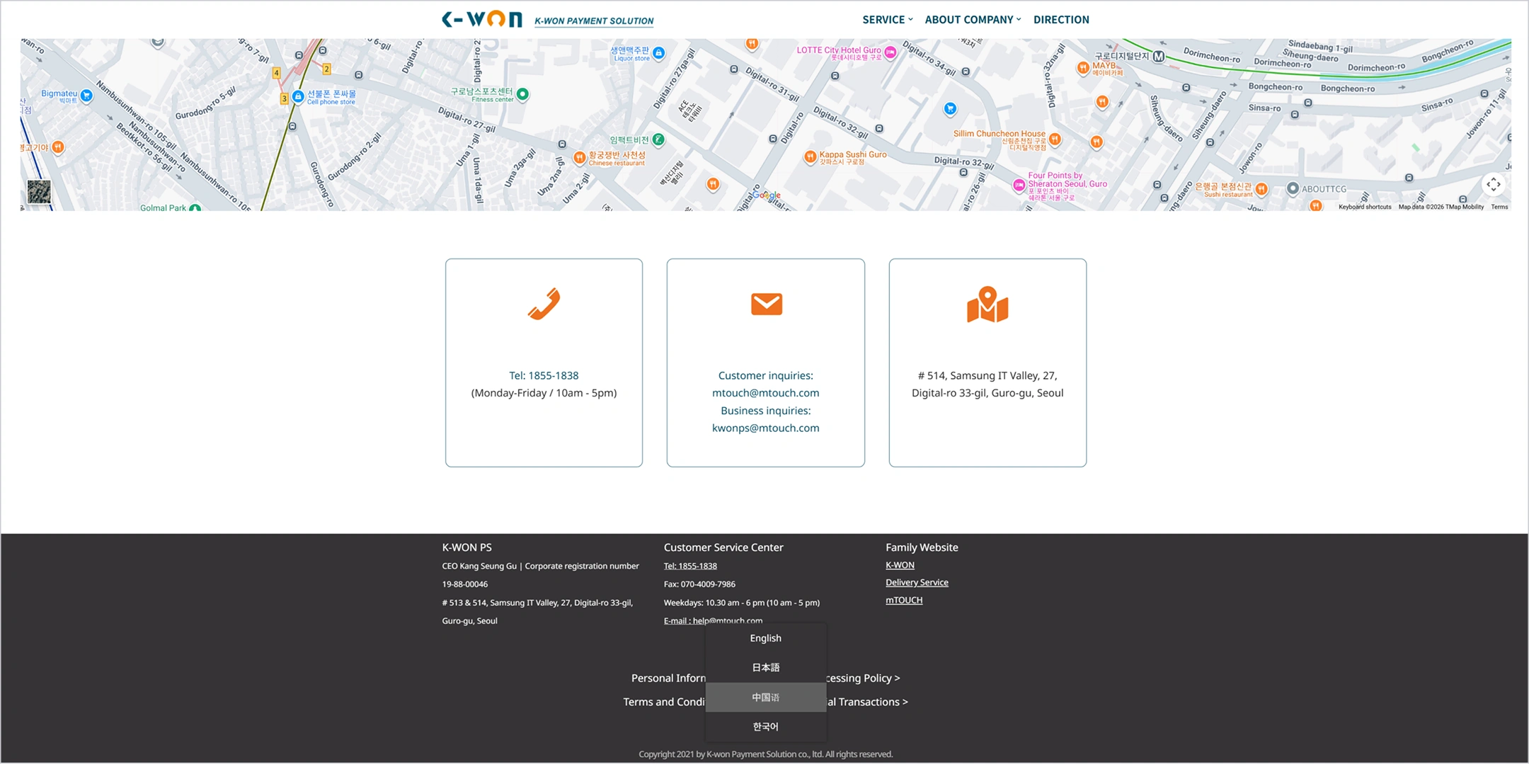 K-WON
K-WON PAYMENT SOLUTION
SERVICE
ABOUT COMPANY
DIRECTION
Tel: 1855-1838
Monday-Friday, 10am-5pm
Customer inquiries: mtouch@mtouch.com
Business inquiries: kwonps@mtouch.com
#514, Samsung IT Valley, 27, Digital-ro 33-gil, Guro-gu, Seoul
K-WON PS
CEO Kang Seung Gu
Corporate registration number 19-88-00046
#513 & 514, Samsung IT Valley, 27, Digital-ro 33-gil, Guro-gu, Seoul
Customer Service Center
Tel: 1855-1838
Fax: 070-4009-7986
Weekdays: 10:30am-6pm (10am-5pm)
Email: help@mtouch.com
Family Website
K-WON
Delivery Service
mTOUCH
Personal Information Processing Policy
Terms and Conditions of Electronic Financial Transactions
English
日本語
中国語
한국어
Copyright 2021 by K-won Payment Solution Co., Ltd. All rights reserved.