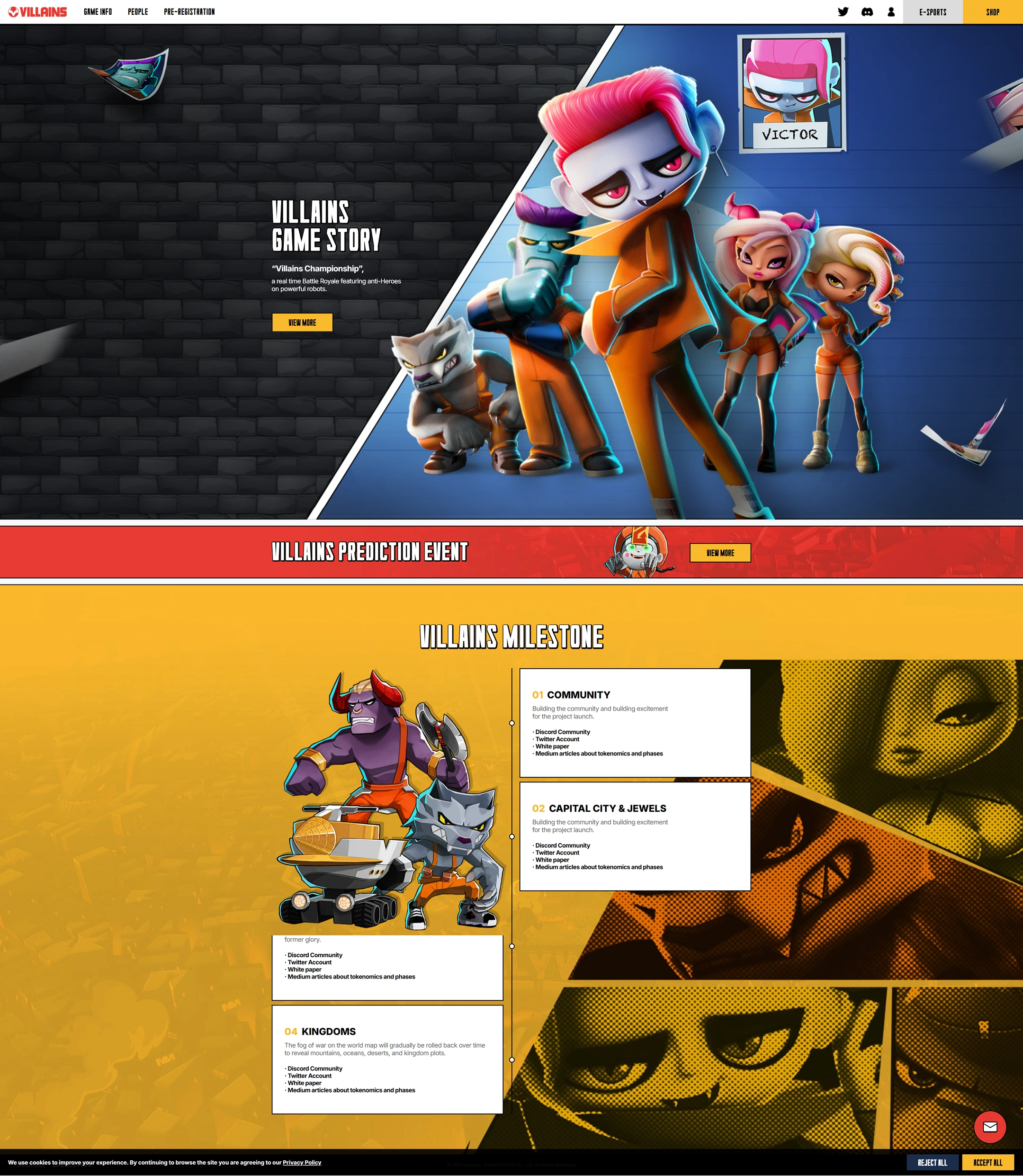VILLAINS 웹사이트 전체 미리보기. 상단 메뉴: VILLAINS
GAME INFO
PEOPLE
PRE-REGISTRATION
E-SPORTS
SHOP.
VILLAINS GAME STORY: Villains Championship, a real time Battle Royale featuring anti-Heroes on powerful robots.
VIEW MORE.
VILLAINS PREDICTION EVENT
VIEW MORE.
VILLAINS MILESTONE. 01 COMMUNITY: 프로젝트 출시를 위한 커뮤니티 구축과 기대감 조성. Discord Community
Twitter Account
White paper
Medium articles about tokenomics and phases. 02 CAPITAL CITY & JEWELS: 프로젝트 출시를 위한 커뮤니티 구축과 기대감 조성. Discord Community
Twitter Account
White paper
Medium articles about tokenomics and phases. 화면에 일부 보이는 설명: former glory.
Discord Community
Twitter Account
White paper
Medium articles about tokenomics and phases. 04 KINGDOMS: 시간이 흐르면서 세계 지도의 전쟁 안개가 점차 걷히고 산, 바다, 사막, 왕국 부지가 드러난다. Discord Community
Twitter Account
White paper
Medium articles about tokenomics and phases.
쿠키 안내: We use cookies to improve your experience. By continuing to browse the site you are agreeing to our Privacy Policy.
REJECT ALL
ACCEPT ALL.