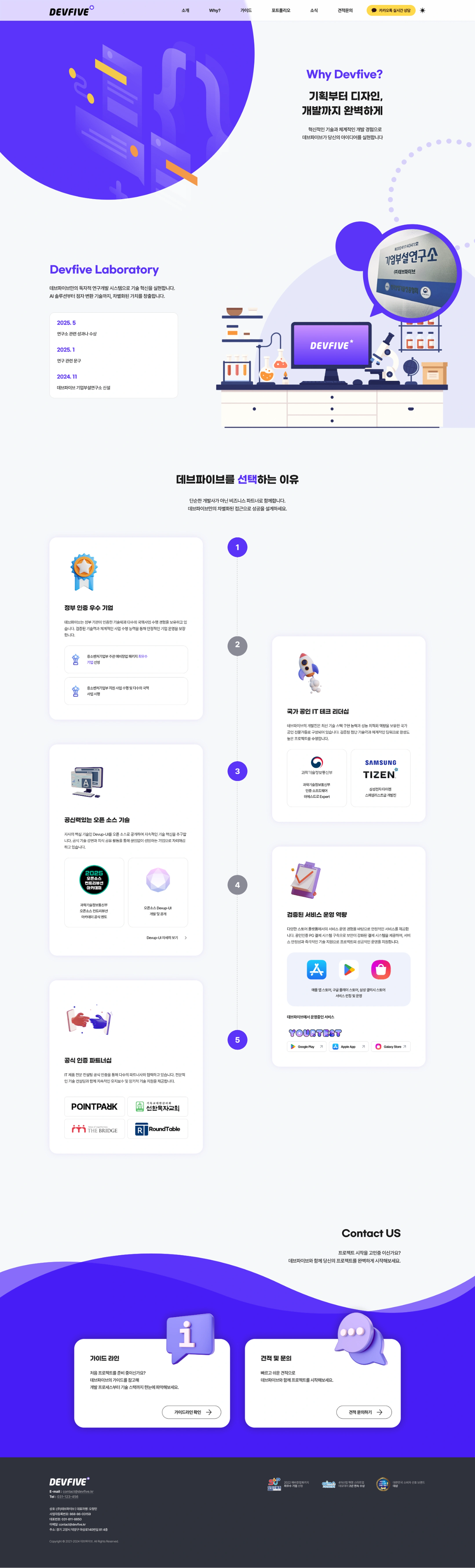 DEVFIVE — Why Devive? page (Full page)
Top navigation: DEVFIVE · Introduction · Why? · Guide · Portfolio · News · Quote inquiries · Kakao Talk real-time consultation · Dark mode toggle
Hero Section — Why Devive?
- From planning to design to development
- Dev5 brings your ideas to life with innovative technology and systematic development experience
Devfive Laboratory
- Realize technological innovation with Dev5's own R&D system.
- From AI solutions to sperm conversion technology, it creates differentiated value.
History
- 2025.5 — Laboratory-related achievements or awards
- 2025.1 — Research related activities
- 2024.11 — Establishment of DevFive Corporate Affiliated Laboratory
Right badge: Corporate Affiliated Laboratory (KOREALAB)
Why you choose DevFive
- We are not just developers, we are together as business partners.
- Design success with Dev Five's own differentiated power/root.
1. a government-certified company
- Dev5 has technology certified by government agencies and experience in carrying out a number of national projects. It ensures stable business operations through proven technology and systematic business execution capabilities.
- Selected as the best company in the data-up package organized by the Ministry of SMEs and Startups
- Implementation of projects supported by the Ministry of SMEs and Startups and implementation of a number of national projects
2. National Accredited IT Tech Leadership
- Dev5's development team consists of nationally recognized personnel technology with the best packwe to reliably secure the latest technology stack. It carries out high-quality projects under the brand with the latest proven technology and systematic deep technology.
- Certification: Expert·SAMSUNG TIZEN (Development team of Samsung Electronics IoT/OS Smart Systems) as a software architect recognized by the Ministry of Science and ICT
3. Credible Open Source Technology
- We are pursuing continuous technological innovation by releasing our core technology, Devup-UI, as an open source. Through official technology trust and knowledge-sharing activities, we are positioning ourselves as a company created by living things.
- Ministry of Science and ICT officially participates in open-source country-viewer academy
- Open Source Devup-UI Example and Sharing
- Read more Devup-UI >
4. Validated Service Operations Capabilities
- We provide stable services based on our experience in service operation on various store platforms. As a public figure, we provide a secured payment system by building a PG payment system, and we support the successful operation of the project with service stability and immediate technical support.
- Store: Apple App Store, Google Play Store, Samsung Galaxy Store Service Launch and Operation
- YOURTEST: Google Play · Apple App · Galaxy Store
5. Official Certification Partnership
- IT product certification team We are working with a number of partners through official certification. Provide continuous maintenance and mosquito technical support along with professional technical consulting.
- Partners: POINTPARK · Good Shepherd's Church · THE BRIDGE · RoundTable
Contact US
- Are you thinking about starting the project?
- Start your project perfectly with DevFive.
Item Description
Guidelines Are you preparing for your first project? Use Dev5's guide to get a quick understanding of the development process to the technology stack. [Check the guidelines >]
Quote and Inquiry Start your project with Dev5 with a quick and easy quote. [Quote Inquiry >]
Footer
- Logo: DEVFIVE
- E-mail: contact@devfive.kr | Tel: 031-123-456
- Company/Business Information (Blur Processing)
- Email: contact@devfive.kr
- Address: 814th floor, Masang-ro, Deokyang-gu, Goyang-si, Gyeonggi-do
- Copyright © 2021-2024 DEVFIVE. All Rights Reserved.