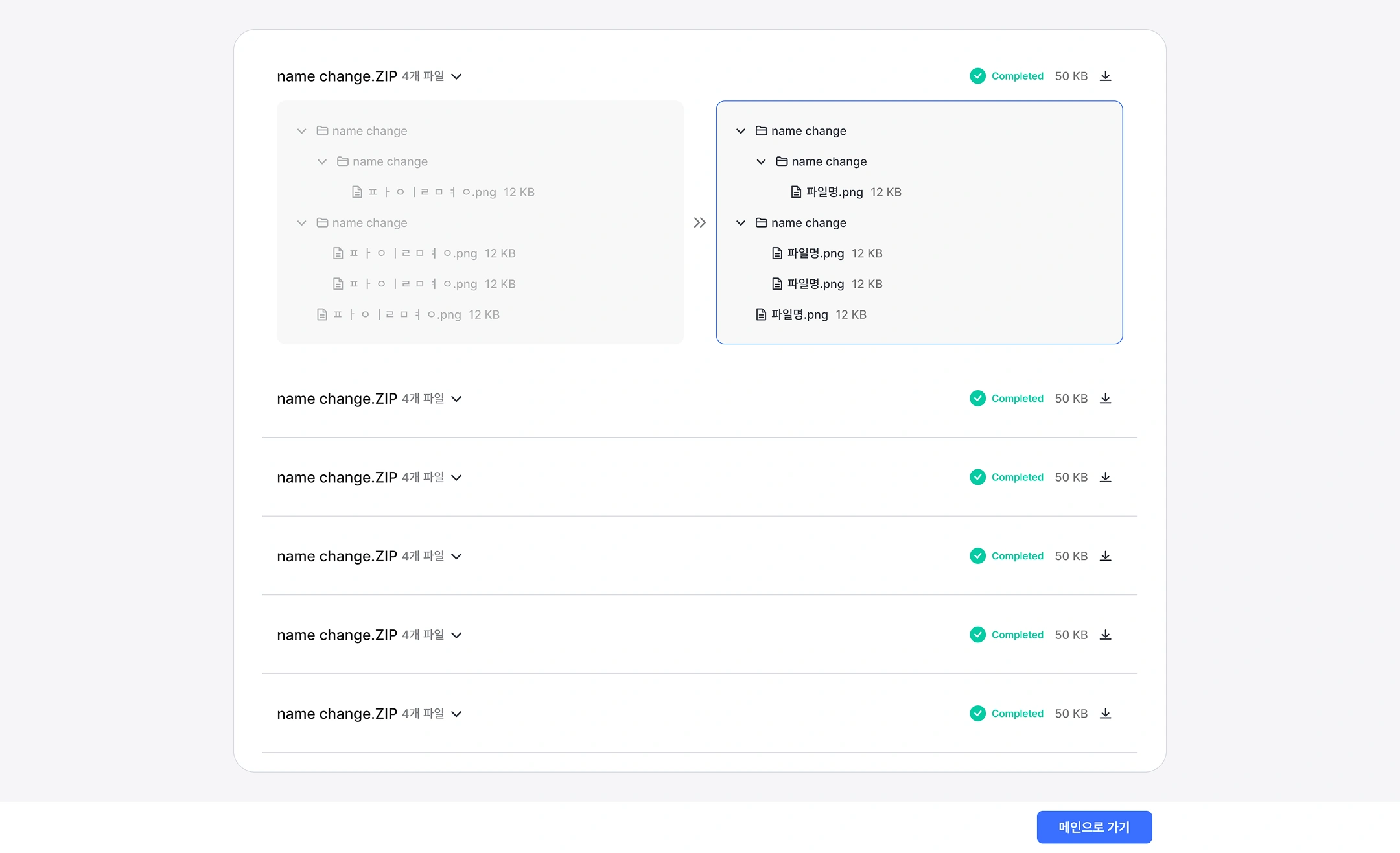 File Name Conversion Results Screen
First item (open status)
name change.ZIP · 4 files ▽ | Completed · 50 KB · (download)
Before conversion (left)
▼ name change
   ▼ name change
      ㅍㅏ|ㄹㅁㅕ ㅕ.png 12 KB (broken file name)
   ▼ name change
      ㅍㅏ|ㄹㅁㅕ ㅕ.png 12 KB (broken file name)
      ㅍㅏ|ㄹㅁㅕ ㅕ.png 12 KB (broken file name)
   ㅍㅏ|ㄹㅁㅕ ㅕ.png 12 KB (broken file name)
After conversion (right) »
▼ name change
   ▼ name change
      File name.png 12 KB
   ▼ name change
      File name.png 12 KB
      File name.png 12 KB
   File name.png 12 KB
Remaining Items (Folded)
File name
name change.ZIP
name change.ZIP
name change.ZIP
name change.ZIP
name change.ZIP
Bottom button
 Go to the main page