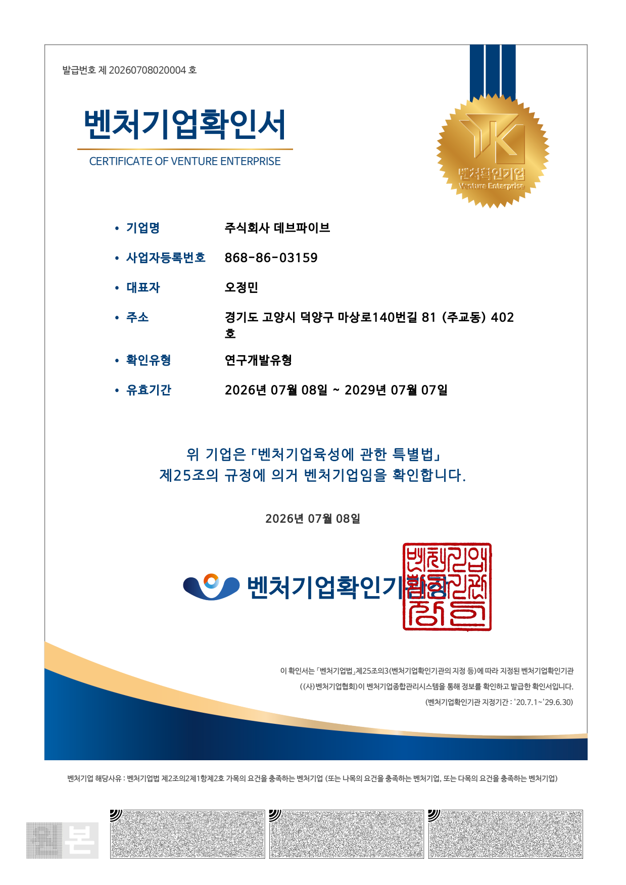 Issuance No. 20260708020004

CERTIFICATE OF VENTURE ENTERPRISE
Venture Enterprise

Company Name DEVFIVE Inc.
Business Registration Number 868-86-03159
Representative Jeongmin Oh
Address Room 402, 81 Masang-ro 140beon-gil, Deogyang-gu, Goyang-si, Gyeonggi-do, Republic of Korea
Confirmation Type Research and Development Type
Validity Period July 8, 2026 – July 7, 2029

This certifies that the company above is a venture enterprise pursuant to Article 25 of the Act on Special Measures for the Promotion of Venture Businesses.

July 8, 2026
Venture Enterprise Confirmation Authority

This certificate is issued through the Venture Enterprise Comprehensive Management System after the information has been verified by the Korea Venture Business Association, the venture enterprise confirmation authority designated pursuant to Article 25-3 of the Venture Business Act.

Designation Period of the Venture Enterprise Confirmation Authority
July 1, 2020 – June 30, 2029

Grounds for Venture Enterprise Status
A venture enterprise that meets the requirements of Article 2-2, Paragraph 1, Item 2(a) of the Venture Business Act.